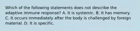 Which of the following statements does not describe the adaptive immune response? A. It is systemic. B. It has memory. C. It occurs immediately after the body is challenged by foreign material. D. It is specific.