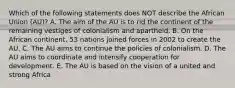 Which of the following statements does NOT describe the African Union​ (AU)? A. The aim of the AU is to rid the continent of the remaining vestiges of colonialism and apartheid. B. On the African​ continent, 53 nations joined forces in 2002 to create the AU. C. The AU aims to continue the policies of colonialism. D. The AU aims to coordinate and intensify cooperation for development. E. The AU is based on the vision of a united and strong Africa