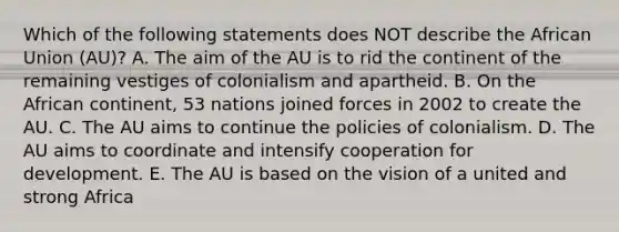 Which of the following statements does NOT describe the African Union​ (AU)? A. The aim of the AU is to rid the continent of the remaining vestiges of colonialism and apartheid. B. On the African​ continent, 53 nations joined forces in 2002 to create the AU. C. The AU aims to continue the policies of colonialism. D. The AU aims to coordinate and intensify cooperation for development. E. The AU is based on the vision of a united and strong Africa