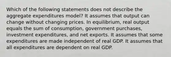 Which of the following statements does not describe the aggregate expenditures model? It assumes that output can change without changing prices. In equilibrium, real output equals the sum of consumption, government purchases, investment expenditures, and net exports. It assumes that some expenditures are made independent of real GDP. It assumes that all expenditures are dependent on real GDP.