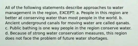 All of the following statements describe approaches to water management in the region, EXCEPT: a. People in this region are better at conserving water than most people in the world. b. Ancient underground canals for moving water are called qanats. c. Public bathing is one way people in the region conserve water. d. Because of strong water conservation measures, this region does not face the problem of future water shortages.