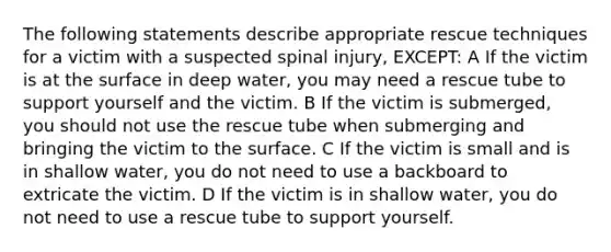 The following statements describe appropriate rescue techniques for a victim with a suspected spinal injury, EXCEPT: A If the victim is at the surface in deep water, you may need a rescue tube to support yourself and the victim. B If the victim is submerged, you should not use the rescue tube when submerging and bringing the victim to the surface. C If the victim is small and is in shallow water, you do not need to use a backboard to extricate the victim. D If the victim is in shallow water, you do not need to use a rescue tube to support yourself.