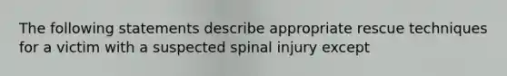 The following statements describe appropriate rescue techniques for a victim with a suspected spinal injury except