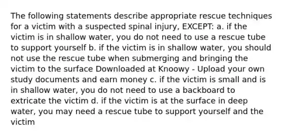 The following statements describe appropriate rescue techniques for a victim with a suspected spinal injury, EXCEPT: a. if the victim is in shallow water, you do not need to use a rescue tube to support yourself b. if the victim is in shallow water, you should not use the rescue tube when submerging and bringing the victim to the surface Downloaded at Knoowy - Upload your own study documents and earn money c. if the victim is small and is in shallow water, you do not need to use a backboard to extricate the victim d. if the victim is at the surface in deep water, you may need a rescue tube to support yourself and the victim