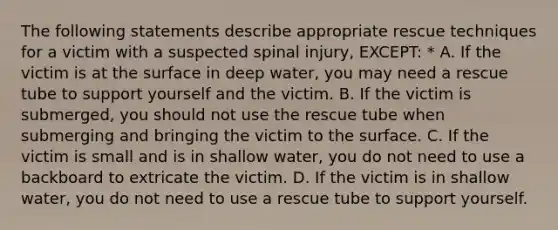 The following statements describe appropriate rescue techniques for a victim with a suspected spinal injury, EXCEPT: * A. If the victim is at the surface in deep water, you may need a rescue tube to support yourself and the victim. B. If the victim is submerged, you should not use the rescue tube when submerging and bringing the victim to the surface. C. If the victim is small and is in shallow water, you do not need to use a backboard to extricate the victim. D. If the victim is in shallow water, you do not need to use a rescue tube to support yourself.