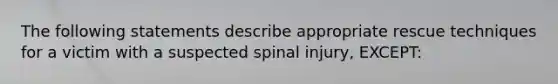 The following statements describe appropriate rescue techniques for a victim with a suspected spinal injury, EXCEPT: