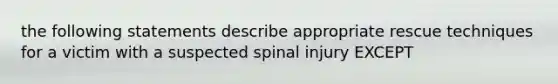 the following statements describe appropriate rescue techniques for a victim with a suspected spinal injury EXCEPT