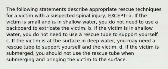 The following statements describe appropriate rescue techniques for a victim with a suspected spinal injury, EXCEPT: a. If the victim is small and is in shallow water, you do not need to use a backboard to extricate the victim. b. If the victim is in shallow water, you do not need to use a rescue tube to support yourself. c. If the victim is at the surface in deep water, you may need a rescue tube to support yourself and the victim. d. If the victim is submerged, you should not use the rescue tube when submerging and bringing the victim to the surface.