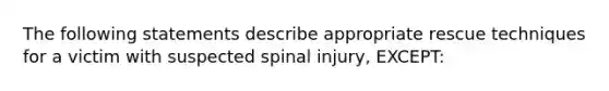 The following statements describe appropriate rescue techniques for a victim with suspected spinal injury, EXCEPT: