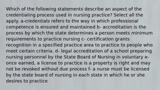 Which of the following statements describe an aspect of the credentialing process used in nursing practice? Select all the apply. a-credentials refers to the way in which professional competence is ensured and maintained b- accreditation is the process by which the state determines a person meets minimum requirements to practice nursing c- certification grants recognition in a specified practice area to practice to people who meet certain criteria. d- legal accreditation of a school preparing nursing personnel by the State Board of Nursing in voluntary e- once earned, a license to practice is a property is right and may not be revoked without due process f- a nurse must be licensed by the state board of nursing in each state in which he or she desires to practice