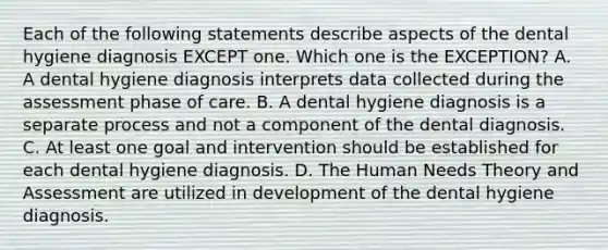 Each of the following statements describe aspects of the dental hygiene diagnosis EXCEPT one. Which one is the EXCEPTION? A. A dental hygiene diagnosis interprets data collected during the assessment phase of care. B. A dental hygiene diagnosis is a separate process and not a component of the dental diagnosis. C. At least one goal and intervention should be established for each dental hygiene diagnosis. D. The Human Needs Theory and Assessment are utilized in development of the dental hygiene diagnosis.