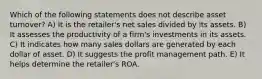 Which of the following statements does not describe asset turnover? A) It is the retailer's net sales divided by its assets. B) It assesses the productivity of a firm's investments in its assets. C) It indicates how many sales dollars are generated by each dollar of asset. D) It suggests the profit management path. E) It helps determine the retailer's ROA.