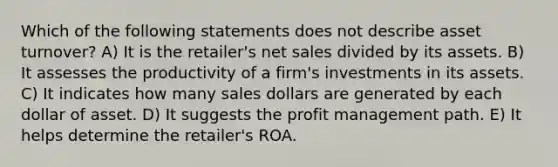 Which of the following statements does not describe asset turnover? A) It is the retailer's net sales divided by its assets. B) It assesses the productivity of a firm's investments in its assets. C) It indicates how many sales dollars are generated by each dollar of asset. D) It suggests the profit management path. E) It helps determine the retailer's ROA.