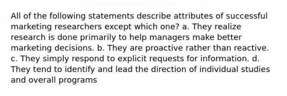 All of the following statements describe attributes of successful marketing researchers except which one? a. They realize research is done primarily to help managers make better marketing decisions. b. They are proactive rather than reactive. c. They simply respond to explicit requests for information. d. They tend to identify and lead the direction of individual studies and overall programs