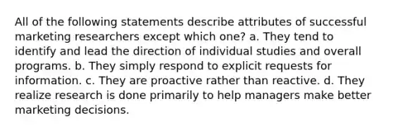 All of the following statements describe attributes of successful marketing researchers except which one? a. They tend to identify and lead the direction of individual studies and overall programs. b. They simply respond to explicit requests for information. c. They are proactive rather than reactive. d. They realize research is done primarily to help managers make better marketing decisions.