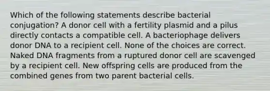 Which of the following statements describe bacterial conjugation? A donor cell with a fertility plasmid and a pilus directly contacts a compatible cell. A bacteriophage delivers donor DNA to a recipient cell. None of the choices are correct. Naked DNA fragments from a ruptured donor cell are scavenged by a recipient cell. New offspring cells are produced from the combined genes from two parent bacterial cells.