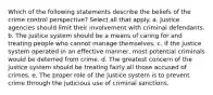 Which of the following statements describe the beliefs of the crime control perspective? Select all that apply. a. Justice agencies should limit their involvement with criminal defendants. b. The justice system should be a means of caring for and treating people who cannot manage themselves. c. If the justice system operated in an effective manner, most potential criminals would be deterred from crime. d. The greatest concern of the justice system should be treating fairly all those accused of crimes. e. The proper role of the justice system is to prevent crime through the judicious use of criminal sanctions.