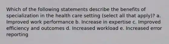 Which of the following statements describe the benefits of specialization in the health care setting (select all that apply)? a. Improved work performance b. Increase in expertise c. Improved efficiency and outcomes d. Increased workload e. Increased error reporting