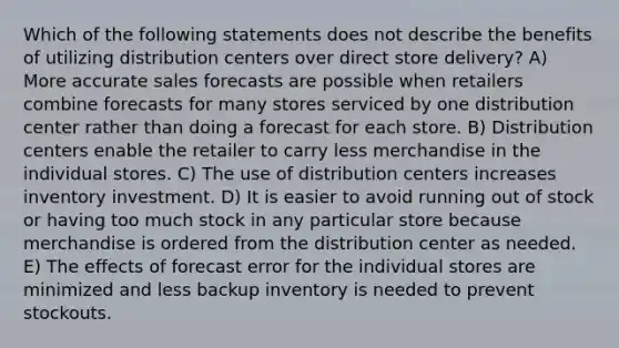 Which of the following statements does not describe the benefits of utilizing distribution centers over direct store delivery? A) More accurate sales forecasts are possible when retailers combine forecasts for many stores serviced by one distribution center rather than doing a forecast for each store. B) Distribution centers enable the retailer to carry less merchandise in the individual stores. C) The use of distribution centers increases inventory investment. D) It is easier to avoid running out of stock or having too much stock in any particular store because merchandise is ordered from the distribution center as needed. E) The effects of forecast error for the individual stores are minimized and less backup inventory is needed to prevent stockouts.