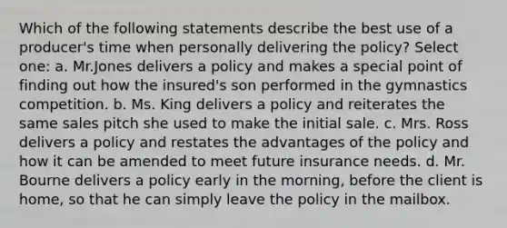 Which of the following statements describe the best use of a producer's time when personally delivering the policy? Select one: a. Mr.Jones delivers a policy and makes a special point of finding out how the insured's son performed in the gymnastics competition. b. Ms. King delivers a policy and reiterates the same sales pitch she used to make the initial sale. c. Mrs. Ross delivers a policy and restates the advantages of the policy and how it can be amended to meet future insurance needs. d. Mr. Bourne delivers a policy early in the morning, before the client is home, so that he can simply leave the policy in the mailbox.