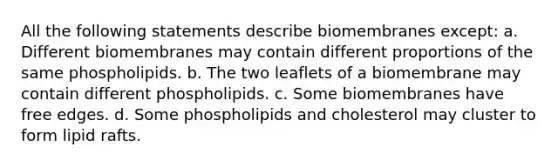 All the following statements describe biomembranes except: a. Different biomembranes may contain different proportions of the same phospholipids. b. The two leaflets of a biomembrane may contain different phospholipids. c. Some biomembranes have free edges. d. Some phospholipids and cholesterol may cluster to form lipid rafts.