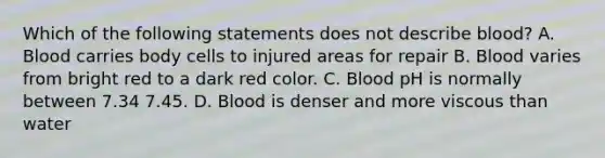 Which of the following statements does not describe blood? A. Blood carries body cells to injured areas for repair B. Blood varies from bright red to a dark red color. C. Blood pH is normally between 7.34 7.45. D. Blood is denser and more viscous than water