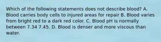 Which of the following statements does not describe blood? A. Blood carries body cells to injured areas for repair B. Blood varies from bright red to a dark red color. C. Blood pH is normally between 7.34 7.45. D. Blood is denser and more viscous than water.