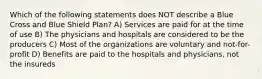 Which of the following statements does NOT describe a Blue Cross and Blue Shield Plan? A) Services are paid for at the time of use B) The physicians and hospitals are considered to be the producers C) Most of the organizations are voluntary and not-for-profit D) Benefits are paid to the hospitals and physicians, not the insureds