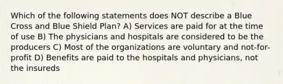 Which of the following statements does NOT describe a Blue Cross and Blue Shield Plan? A) Services are paid for at the time of use B) The physicians and hospitals are considered to be the producers C) Most of the organizations are voluntary and not-for-profit D) Benefits are paid to the hospitals and physicians, not the insureds