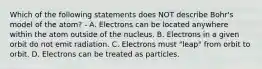 Which of the following statements does NOT describe Bohr's model of the atom? - A. Electrons can be located anywhere within the atom outside of the nucleus. B. Electrons in a given orbit do not emit radiation. C. Electrons must "leap" from orbit to orbit. D. Electrons can be treated as particles.