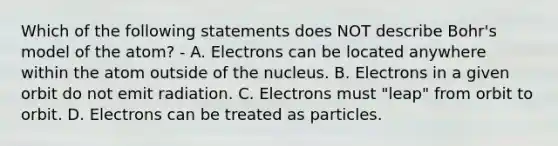 Which of the following statements does NOT describe Bohr's model of the atom? - A. Electrons can be located anywhere within the atom outside of the nucleus. B. Electrons in a given orbit do not emit radiation. C. Electrons must "leap" from orbit to orbit. D. Electrons can be treated as particles.