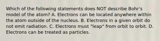 Which of the following statements does NOT describe Bohr's model of the atom? A. Electrons can be located anywhere within the atom outside of the nucleus. B. Electrons in a given orbit do not emit radiation. C. Electrons must "leap" from orbit to orbit. D. Electrons can be treated as particles.