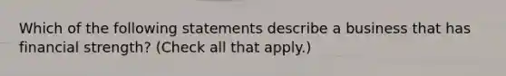 Which of the following statements describe a business that has financial strength? (Check all that apply.)