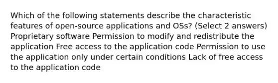 Which of the following statements describe the characteristic features of open-source applications and OSs? (Select 2 answers) Proprietary software Permission to modify and redistribute the application Free access to the application code Permission to use the application only under certain conditions Lack of free access to the application code