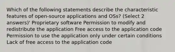 Which of the following statements describe the characteristic features of open-source applications and OSs? (Select 2 answers)' Proprietary software Permission to modify and redistribute the application Free access to the application code Permission to use the application only under certain conditions Lack of free access to the application code