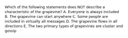 Which of the following statements does NOT describe a characteristic of the grapevine? A. Everyone is always included B. The grapevine can start anywhere C. Some people are included in virtually all messages D. The grapevine flows in all directions E. The two primary types of grapevines are cluster and gossip