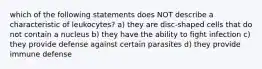 which of the following statements does NOT describe a characteristic of leukocytes? a) they are disc-shaped cells that do not contain a nucleus b) they have the ability to fight infection c) they provide defense against certain parasites d) they provide immune defense