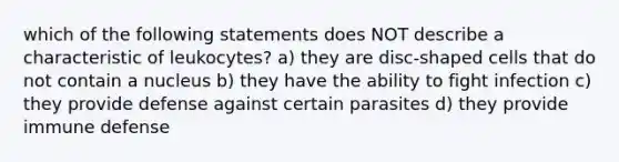 which of the following statements does NOT describe a characteristic of leukocytes? a) they are disc-shaped cells that do not contain a nucleus b) they have the ability to fight infection c) they provide defense against certain parasites d) they provide immune defense