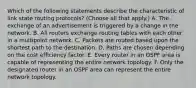 Which of the following statements describe the characteristic of link state routing protocols? (Choose all that apply.) A. The exchange of an advertisement is triggered by a change in the network. B. All routers exchange routing tables with each other in a multipoint network. C. Packets are routed based upon the shortest path to the destination. D. Paths are chosen depending on the cost efficiency factor. E. Every router in an OSPF area is capable of representing the entire network topology. F. Only the designated router in an OSPF area can represent the entire network topology.