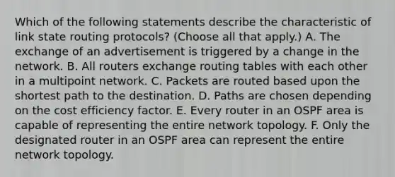 Which of the following statements describe the characteristic of link state routing protocols? (Choose all that apply.) A. The exchange of an advertisement is triggered by a change in the network. B. All routers exchange routing tables with each other in a multipoint network. C. Packets are routed based upon the shortest path to the destination. D. Paths are chosen depending on the cost efficiency factor. E. Every router in an OSPF area is capable of representing the entire network topology. F. Only the designated router in an OSPF area can represent the entire network topology.