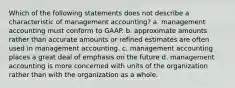 Which of the following statements does not describe a characteristic of management accounting? a. management accounting must conform to GAAP. b. approximate amounts rather than accurate amounts or refined estimates are often used in management accounting. c. management accounting places a great deal of emphasis on the future d. management accounting is more concerned with units of the organization rather than with the organization as a whole.