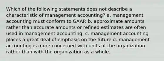 Which of the following statements does not describe a characteristic of management accounting? a. management accounting must conform to GAAP. b. approximate amounts rather than accurate amounts or refined estimates are often used in management accounting. c. management accounting places a great deal of emphasis on the future d. management accounting is more concerned with units of the organization rather than with the organization as a whole.