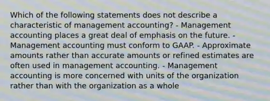 Which of the following statements does not describe a characteristic of management accounting? - Management accounting places a great deal of emphasis on the future. - Management accounting must conform to GAAP. - Approximate amounts rather than accurate amounts or refined estimates are often used in management accounting. - Management accounting is more concerned with units of the organization rather than with the organization as a whole