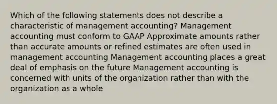 Which of the following statements does not describe a characteristic of management accounting? Management accounting must conform to GAAP Approximate amounts rather than accurate amounts or refined estimates are often used in management accounting Management accounting places a great deal of emphasis on the future Management accounting is concerned with units of the organization rather than with the organization as a whole