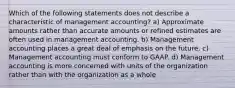 Which of the following statements does not describe a characteristic of management accounting? a) Approximate amounts rather than accurate amounts or refined estimates are often used in management accounting. b) Management accounting places a great deal of emphasis on the future. c) Management accounting must conform to GAAP. d) Management accounting is more concerned with units of the organization rather than with the organization as a whole