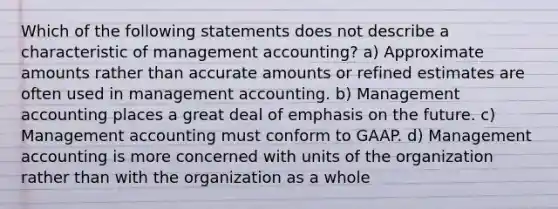 Which of the following statements does not describe a characteristic of management accounting? a) Approximate amounts rather than accurate amounts or refined estimates are often used in management accounting. b) Management accounting places a great deal of emphasis on the future. c) Management accounting must conform to GAAP. d) Management accounting is more concerned with units of the organization rather than with the organization as a whole