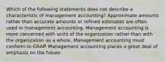 Which of the following statements does not describe a characteristic of management accounting? Approximate amounts rather than accurate amounts or refined estimates are often used in management accounting. Management accounting is more concerned with units of the organization rather than with the organization as a whole. Management accounting must conform to GAAP. Management accounting places a great deal of emphasis on the future.