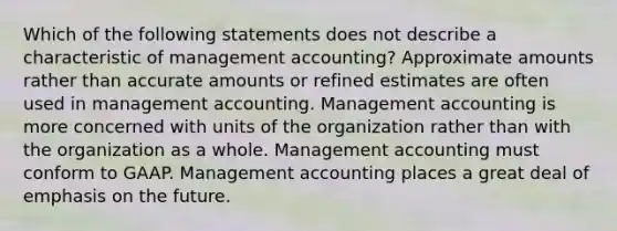 Which of the following statements does not describe a characteristic of management accounting? Approximate amounts rather than accurate amounts or refined estimates are often used in management accounting. Management accounting is more concerned with units of the organization rather than with the organization as a whole. Management accounting must conform to GAAP. Management accounting places a great deal of emphasis on the future.