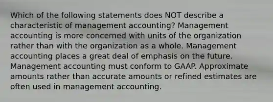 Which of the following statements does NOT describe a characteristic of management accounting? Management accounting is more concerned with units of the organization rather than with the organization as a whole. Management accounting places a great deal of emphasis on the future. Management accounting must conform to GAAP. Approximate amounts rather than accurate amounts or refined estimates are often used in management accounting.