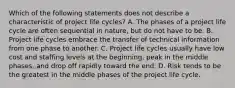 Which of the following statements does not describe a characteristic of project life cycles? A. The phases of a project life cycle are often sequential in nature, but do not have to be. B. Project life cycles embrace the transfer of technical information from one phase to another. C. Project life cycles usually have low cost and staffing levels at the beginning, peak in the middle phases, and drop off rapidly toward the end. D. Risk tends to be the greatest in the middle phases of the project life cycle.